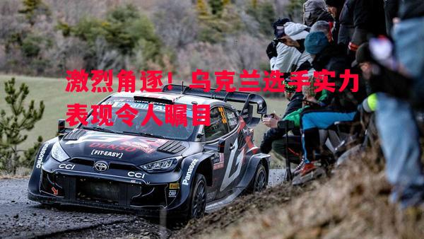 激烈角逐！乌克兰选手实力表现令人瞩目