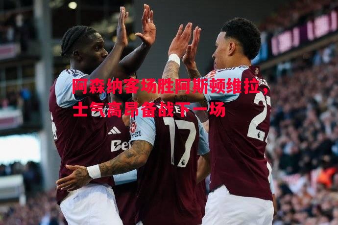 阿森纳客场胜阿斯顿维拉，士气高昂备战下一场